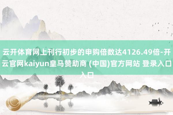 云开体育网上刊行初步的申购倍数达4126.49倍-开云官网kaiyun皇马赞助商 (中国)官方网站 登录入口