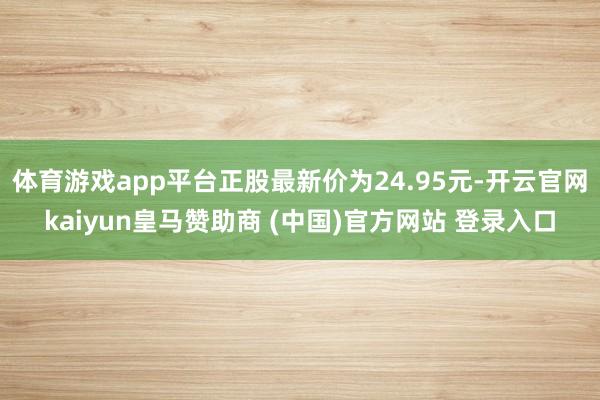 体育游戏app平台正股最新价为24.95元-开云官网kaiyun皇马赞助商 (中国)官方网站 登录入口