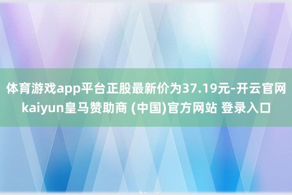 体育游戏app平台正股最新价为37.19元-开云官网kaiyun皇马赞助商 (中国)官方网站 登录入口