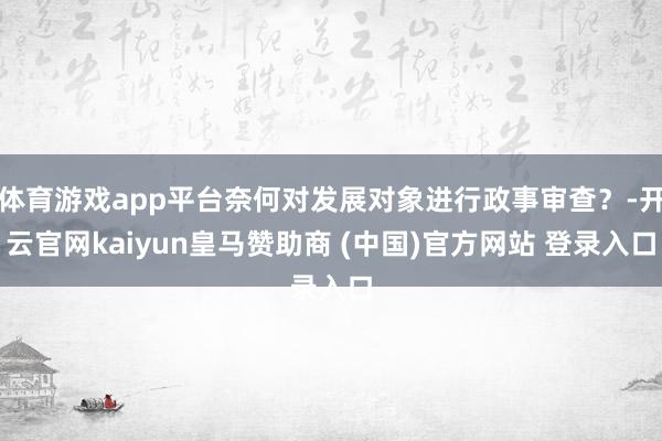 体育游戏app平台奈何对发展对象进行政事审查？-开云官网kaiyun皇马赞助商 (中国)官方网站 登录入口
