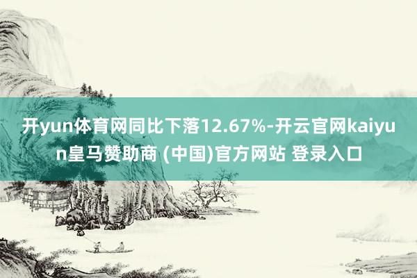 开yun体育网同比下落12.67%-开云官网kaiyun皇马赞助商 (中国)官方网站 登录入口