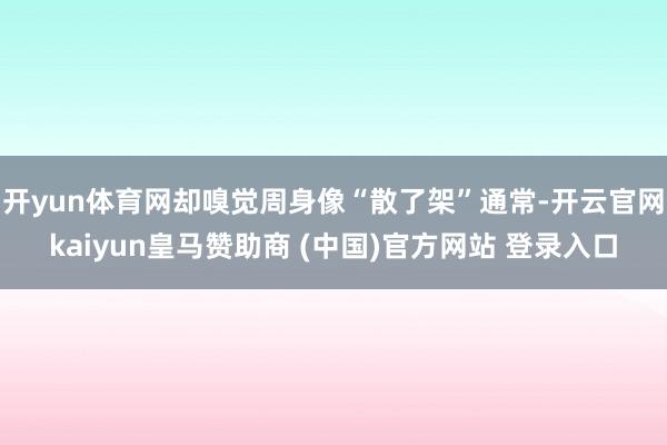 开yun体育网却嗅觉周身像“散了架”通常-开云官网kaiyun皇马赞助商 (中国)官方网站 登录入口