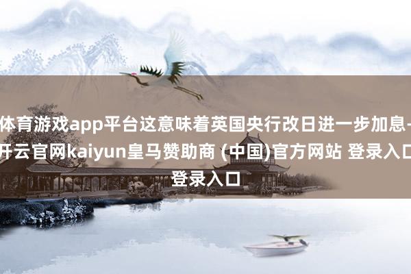 体育游戏app平台这意味着英国央行改日进一步加息-开云官网kaiyun皇马赞助商 (中国)官方网站 登录入口