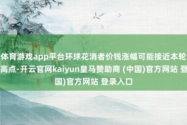 体育游戏app平台环球花消者价钱涨幅可能接近本轮周期的高点-开云官网kaiyun皇马赞助商 (中国)官方网站 登录入口