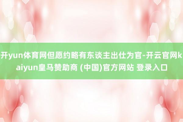开yun体育网但愿约略有东谈主出仕为官-开云官网kaiyun皇马赞助商 (中国)官方网站 登录入口