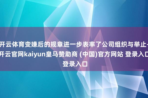 开云体育变嫌后的规章进一步表率了公司组织与举止-开云官网kaiyun皇马赞助商 (中国)官方网站 登录入口