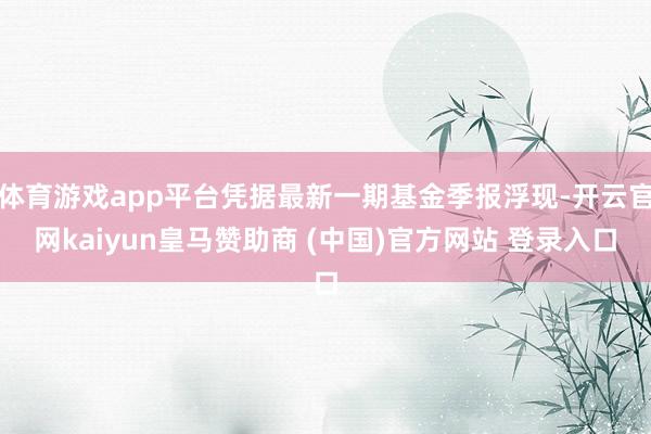 体育游戏app平台凭据最新一期基金季报浮现-开云官网kaiyun皇马赞助商 (中国)官方网站 登录入口