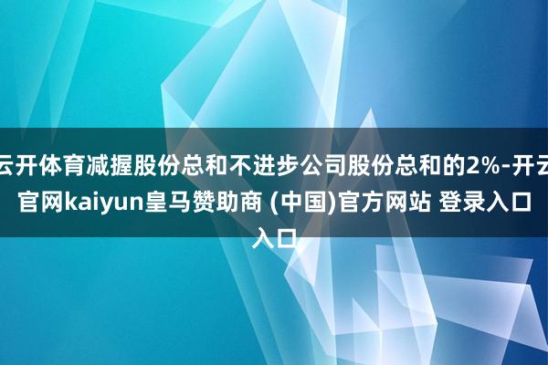 云开体育减握股份总和不进步公司股份总和的2%-开云官网kaiyun皇马赞助商 (中国)官方网站 登录入口