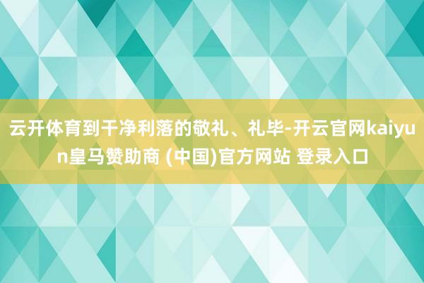 云开体育到干净利落的敬礼、礼毕-开云官网kaiyun皇马赞助商 (中国)官方网站 登录入口