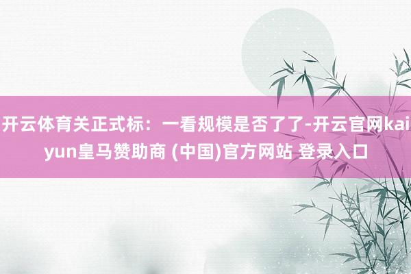 开云体育关正式标：一看规模是否了了-开云官网kaiyun皇马赞助商 (中国)官方网站 登录入口