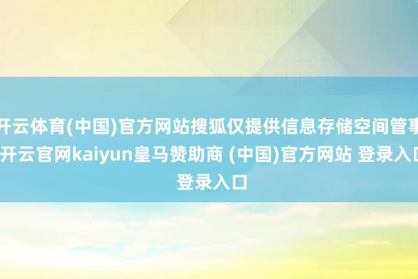 开云体育(中国)官方网站搜狐仅提供信息存储空间管事-开云官网kaiyun皇马赞助商 (中国)官方网站 登录入口