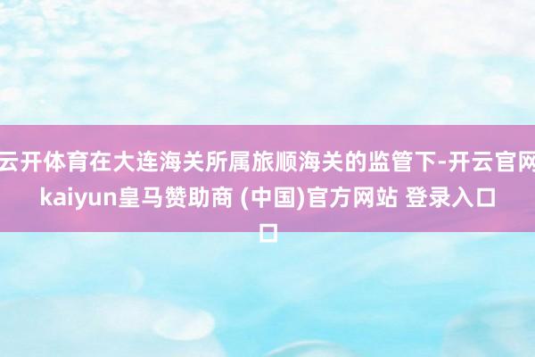 云开体育在大连海关所属旅顺海关的监管下-开云官网kaiyun皇马赞助商 (中国)官方网站 登录入口