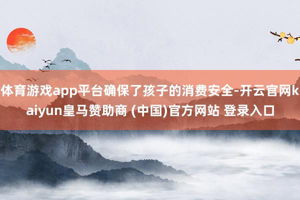 体育游戏app平台确保了孩子的消费安全-开云官网kaiyun皇马赞助商 (中国)官方网站 登录入口