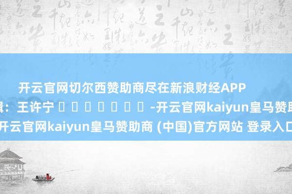 开云官网切尔西赞助商尽在新浪财经APP 牵扯剪辑:王许宁 -开云官网kaiyun皇马赞助商 (中国)官方网站 登录入口
