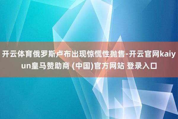 开云体育俄罗斯卢布出现惊慌性抛售-开云官网kaiyun皇马赞助商 (中国)官方网站 登录入口