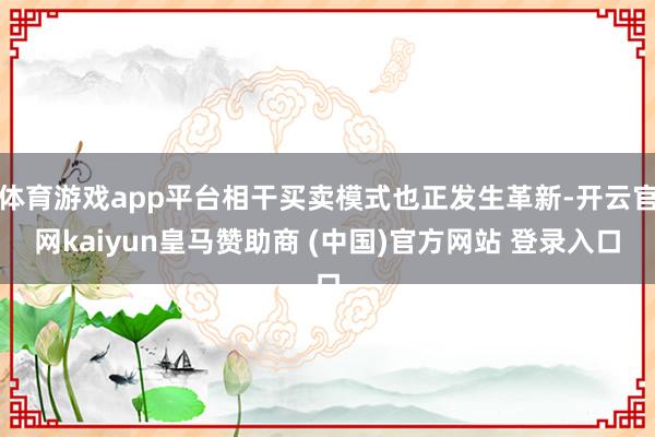 体育游戏app平台相干买卖模式也正发生革新-开云官网kaiyun皇马赞助商 (中国)官方网站 登录入口