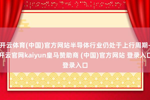 开云体育(中国)官方网站半导体行业仍处于上行周期-开云官网kaiyun皇马赞助商 (中国)官方网站 登录入口