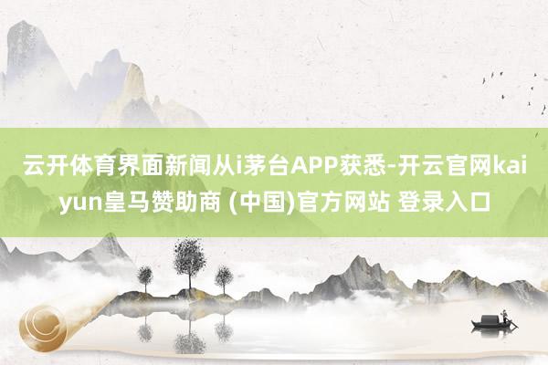 云开体育　　界面新闻从i茅台APP获悉-开云官网kaiyun皇马赞助商 (中国)官方网站 登录入口