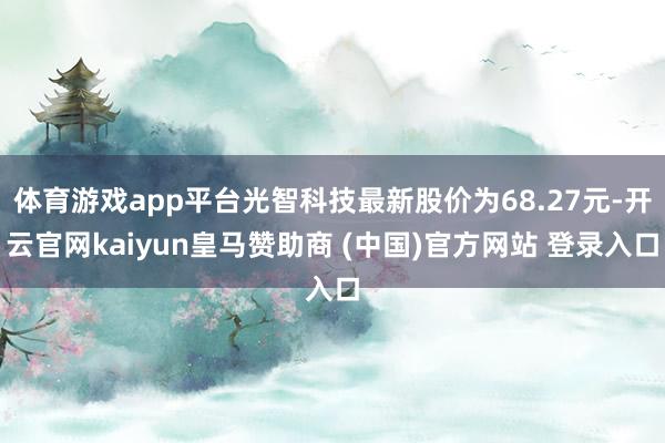 体育游戏app平台光智科技最新股价为68.27元-开云官网kaiyun皇马赞助商 (中国)官方网站 登录入口