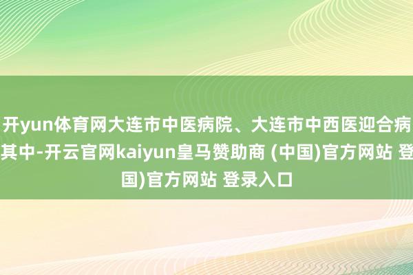 开yun体育网大连市中医病院、大连市中西医迎合病院位列其中-开云官网kaiyun皇马赞助商 (中国)官方网站 登录入口