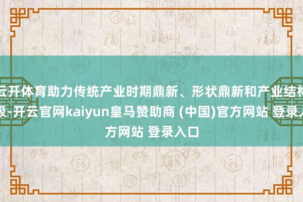 云开体育助力传统产业时期鼎新、形状鼎新和产业结构升级-开云官网kaiyun皇马赞助商 (中国)官方网站 登录入口