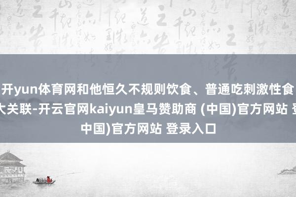 开yun体育网和他恒久不规则饮食、普通吃刺激性食品有很大关联-开云官网kaiyun皇马赞助商 (中国)官方网站 登录入口