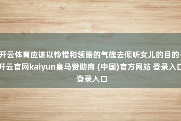 开云体育应该以怜惜和领略的气魄去倾听女儿的目的-开云官网kaiyun皇马赞助商 (中国)官方网站 登录入口