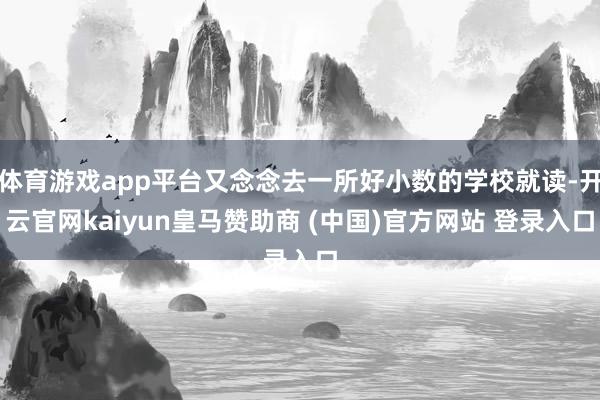 体育游戏app平台又念念去一所好小数的学校就读-开云官网kaiyun皇马赞助商 (中国)官方网站 登录入口