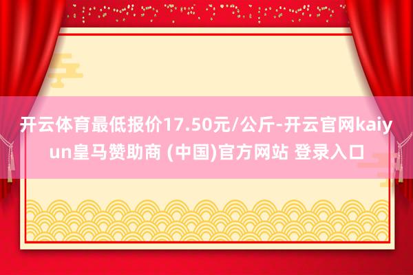 开云体育最低报价17.50元/公斤-开云官网kaiyun皇马赞助商 (中国)官方网站 登录入口