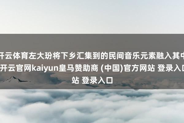 开云体育左大玢将下乡汇集到的民间音乐元素融入其中-开云官网kaiyun皇马赞助商 (中国)官方网站 登录入口