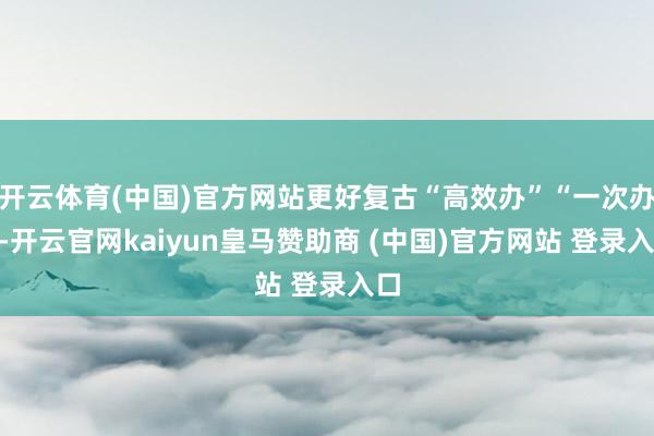 开云体育(中国)官方网站更好复古“高效办”“一次办”-开云官网kaiyun皇马赞助商 (中国)官方网站 登录入口