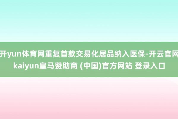 开yun体育网重复首款交易化居品纳入医保-开云官网kaiyun皇马赞助商 (中国)官方网站 登录入口