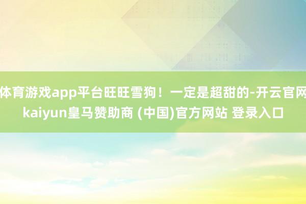 体育游戏app平台旺旺雪狗!一定是超甜的-开云官网kaiyun皇马赞助商 (中国)官方网站 登录入口