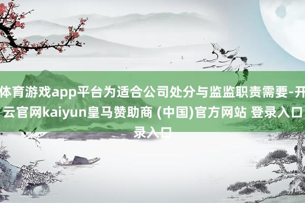 体育游戏app平台为适合公司处分与监监职责需要-开云官网kaiyun皇马赞助商 (中国)官方网站 登录入口