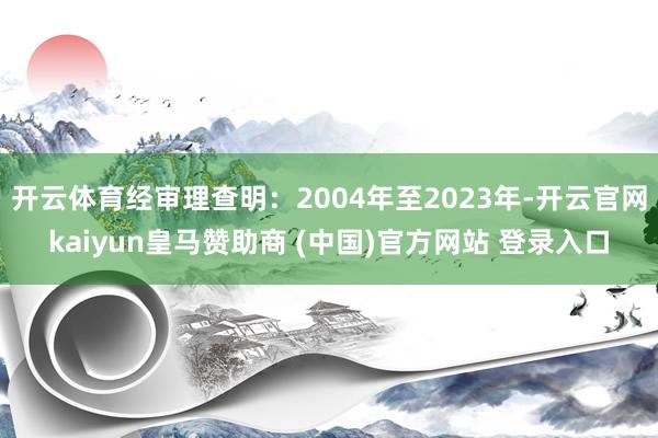 开云体育经审理查明：2004年至2023年-开云官网kaiyun皇马赞助商 (中国)官方网站 登录入口