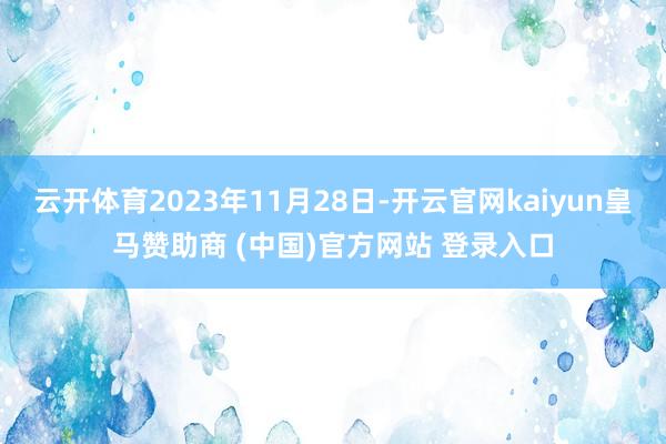 云开体育2023年11月28日-开云官网kaiyun皇马赞助商 (中国)官方网站 登录入口