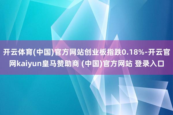 开云体育(中国)官方网站创业板指跌0.18%-开云官网kaiyun皇马赞助商 (中国)官方网站 登录入口