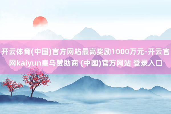 开云体育(中国)官方网站最高奖励1000万元-开云官网kaiyun皇马赞助商 (中国)官方网站 登录入口