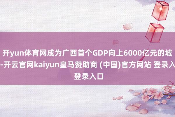开yun体育网成为广西首个GDP向上6000亿元的城市-开云官网kaiyun皇马赞助商 (中国)官方网站 登录入口
