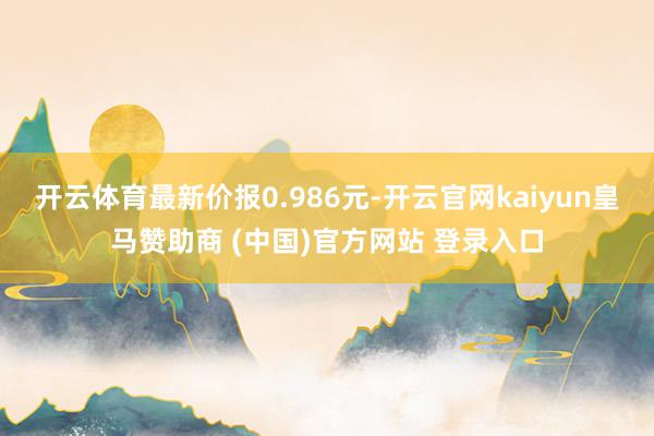 开云体育最新价报0.986元-开云官网kaiyun皇马赞助商 (中国)官方网站 登录入口