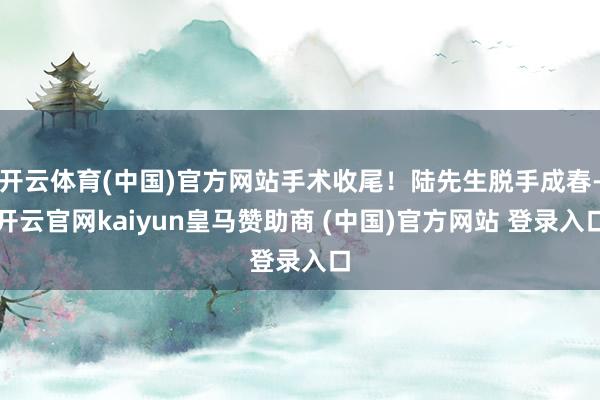 开云体育(中国)官方网站手术收尾！陆先生脱手成春-开云官网kaiyun皇马赞助商 (中国)官方网站 登录入口