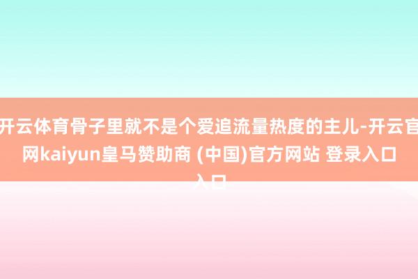 开云体育骨子里就不是个爱追流量热度的主儿-开云官网kaiyun皇马赞助商 (中国)官方网站 登录入口