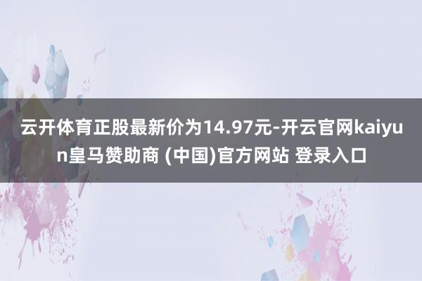云开体育正股最新价为14.97元-开云官网kaiyun皇马赞助商 (中国)官方网站 登录入口