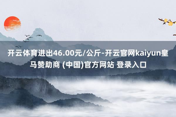 开云体育进出46.00元/公斤-开云官网kaiyun皇马赞助商 (中国)官方网站 登录入口