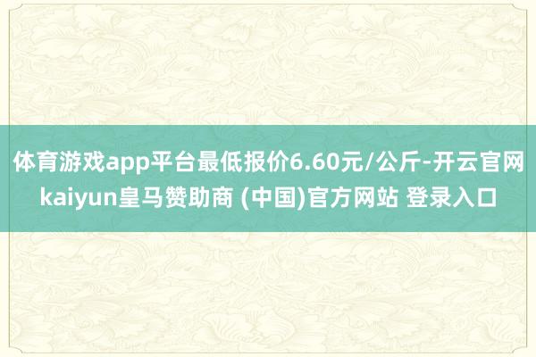 体育游戏app平台最低报价6.60元/公斤-开云官网kaiyun皇马赞助商 (中国)官方网站 登录入口