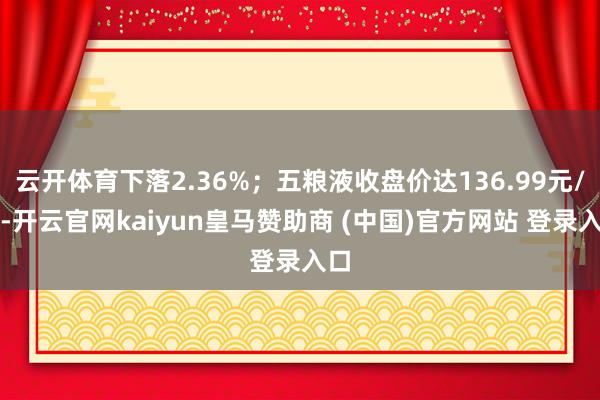 云开体育下落2.36%;五粮液收盘价达136.99元/股-开云官网kaiyun皇马赞助商 (中国)官方网站 登录入口