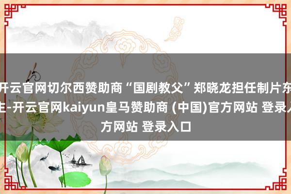 开云官网切尔西赞助商“国剧教父”郑晓龙担任制片东谈主-开云官网kaiyun皇马赞助商 (中国)官方网站 登录入口