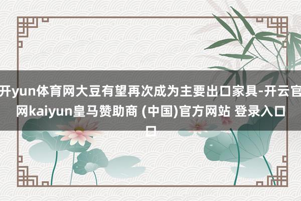 开yun体育网大豆有望再次成为主要出口家具-开云官网kaiyun皇马赞助商 (中国)官方网站 登录入口