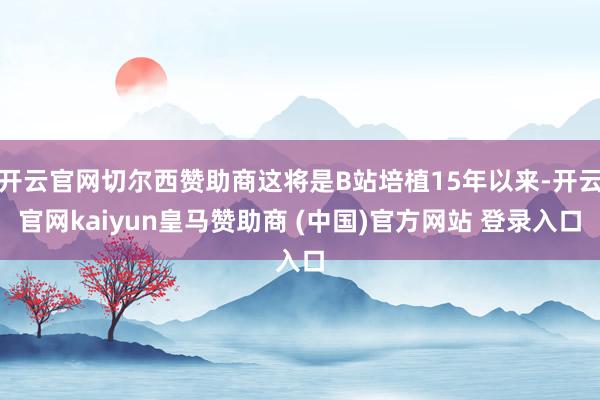 开云官网切尔西赞助商这将是B站培植15年以来-开云官网kaiyun皇马赞助商 (中国)官方网站 登录入口