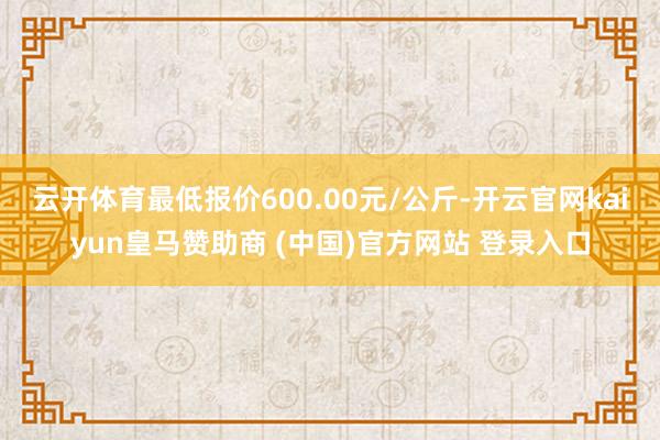 云开体育最低报价600.00元/公斤-开云官网kaiyun皇马赞助商 (中国)官方网站 登录入口